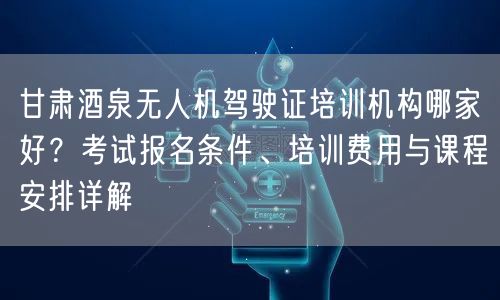 甘肃酒泉无人机驾驶证培训机构哪家好?考试报名条件、培训费用与课程安排详解