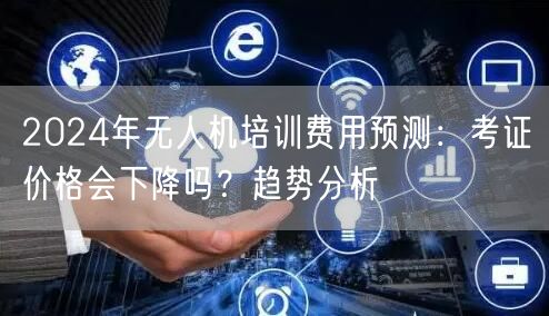 2024年无人机培训费用预测:考证价格会下降吗?趋势分析