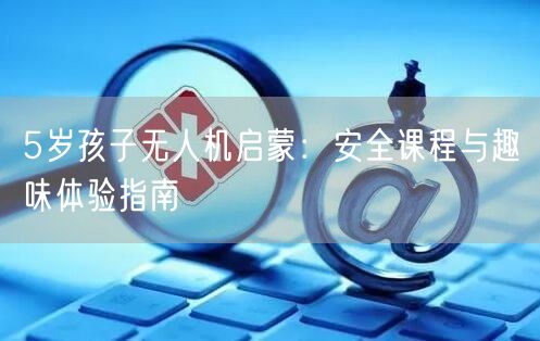 5岁孩子无人机启蒙:安全课程与趣味体验指南 5岁孩子无人机启蒙:安全课程与趣味体验指南