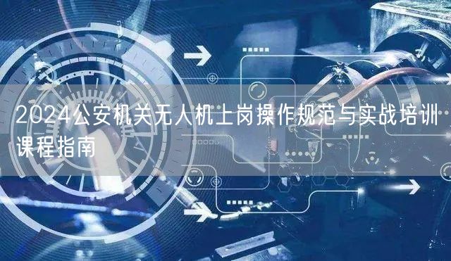 2024公安机关无人机上岗操作规范与实战培训课程指南 2024公安机关无人机上岗操作规范与实战培训课程指南