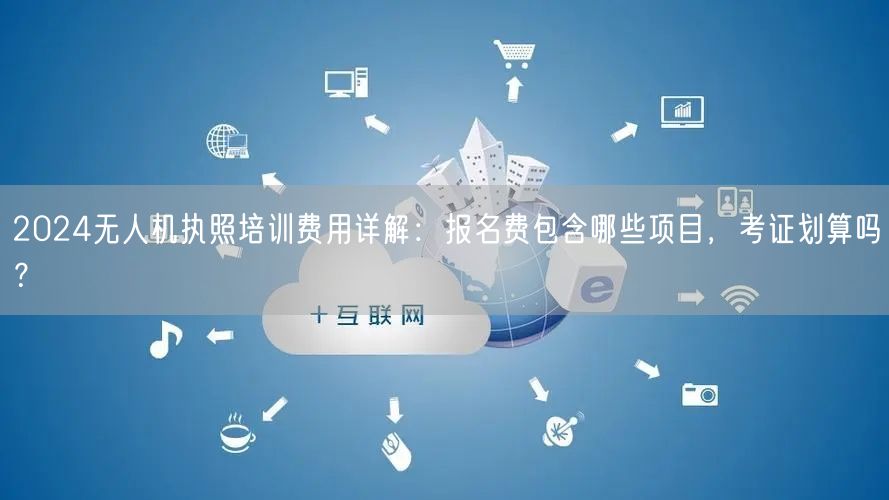 2024无人机执照培训费用详解：报名费包含哪些项目，考证划算吗？