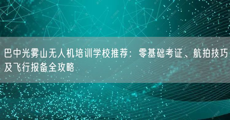 巴中光雾山无人机培训学校推荐：零基础考证、航拍技巧及飞行报备全攻略