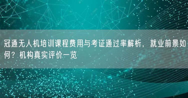 冠通无人机培训课程费用与考证通过率解析,就业前景如何?机构真实评价一览