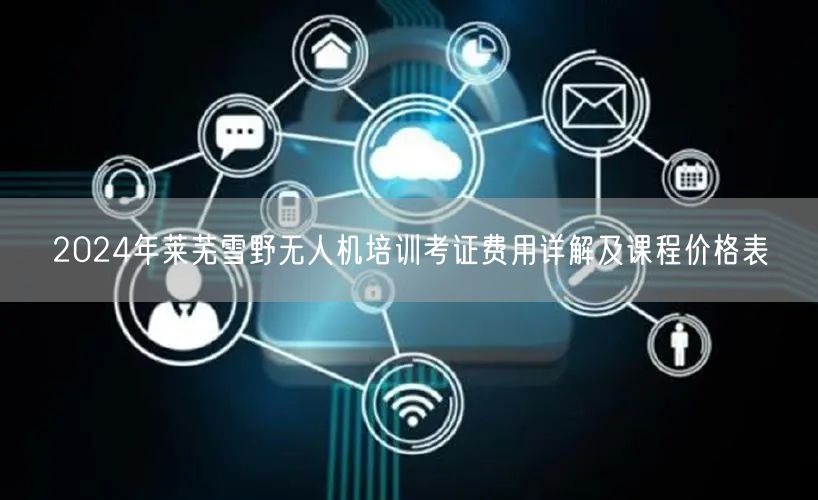 2024年莱芜雪野无人机培训考证费用详解及课程价格表 2024年莱芜雪野无人机培训考证费用详解及课程价格表