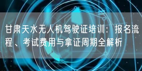 甘肃天水无人机驾驶证培训：报名流程、考试费用与拿证周期全解析