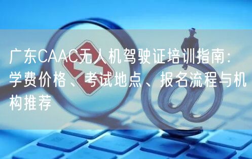 广东CAAC无人机驾驶证培训指南：学费价格、考试地点、报名流程与机构推荐