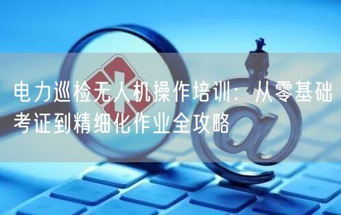 电力巡检无人机操作培训:从零基础考证到精细化作业全攻略 电力巡检无人机操作培训:从零基础考证到精细化作业全攻略