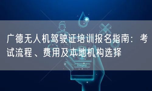 广德无人机驾驶证培训报名指南：考试流程、费用及本地机构选择
