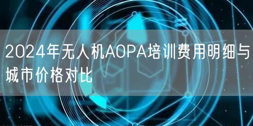 2024年无人机AOPA培训费用明细与城市价格对比 2024年无人机AOPA培训费用明细与城市价格对比