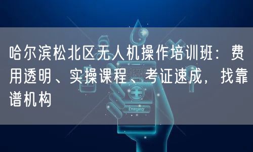 哈尔滨松北区无人机操作培训班：费用透明、实操课程、考证速成，找靠谱机构