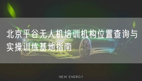 北京平谷无人机培训机构位置查询与实操训练基地指南 北京平谷无人机培训机构位置查询与实操训练基地指南