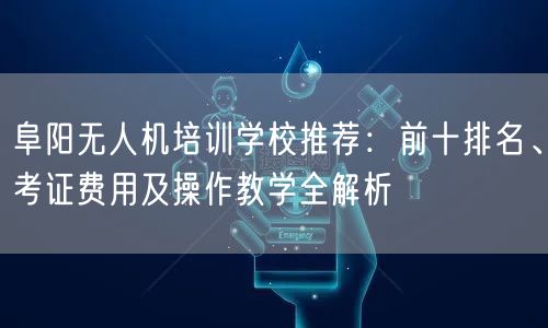 阜阳无人机培训学校推荐：前十排名、考证费用及操作教学全解析