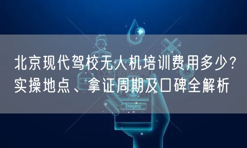 北京现代驾校无人机培训费用多少？实操地点、拿证周期及口碑全解析