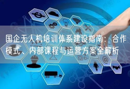 国企无人机培训体系建设指南:合作模式、内部课程与运营方案全解析