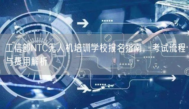 工信部NTC无人机培训学校报名指南，考试流程与费用解析
