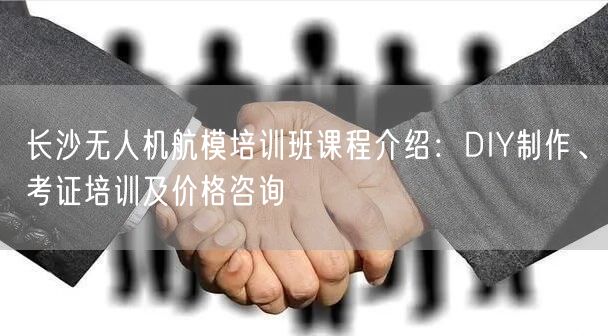 长沙无人机航模培训班课程介绍:DIY制作、考证培训及价格咨询