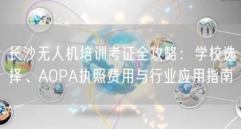 长沙无人机培训考证全攻略：学校选择、AOPA执照费用与行业应用指南