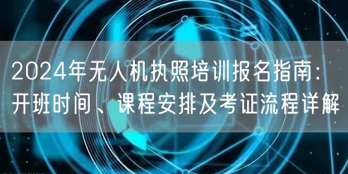 2024年无人机执照培训报名指南:开班时间、课程安排及考证流程详解 2024年无人机执照培训报名指南:开班时间、课程安排及考证流程详解