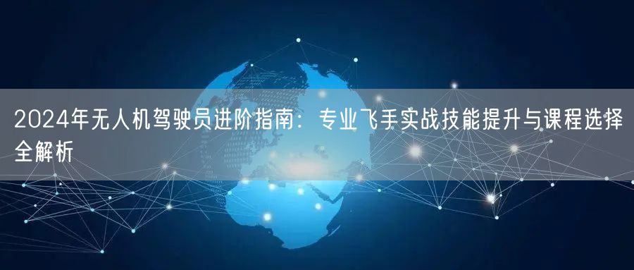 2024年无人机驾驶员进阶指南:专业飞手实战技能提升与课程选择全解析