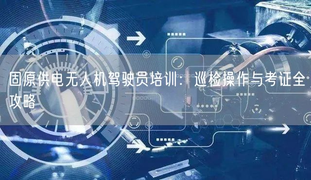 固原供电无人机驾驶员培训：巡检操作与考证全攻略