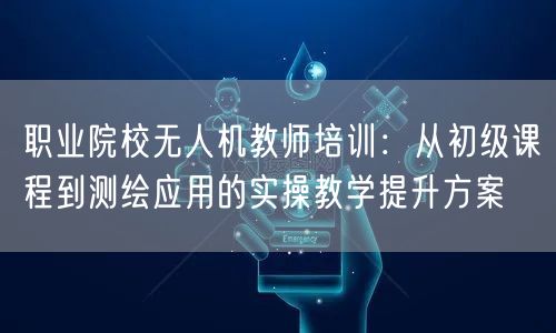 职业院校无人机教师培训:从初级课程到测绘应用的实操教学提升方案