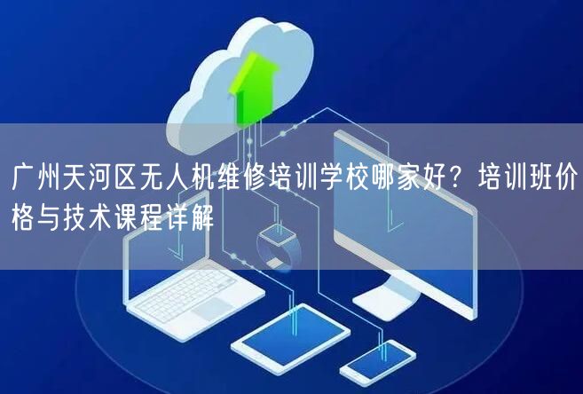 广州天河区无人机维修培训学校哪家好?培训班价格与技术课程详解