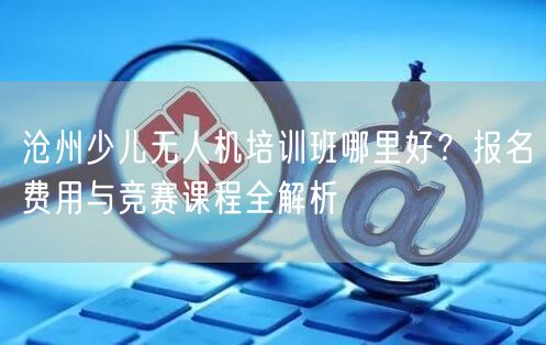 沧州少儿无人机培训班哪里好？报名费用与竞赛课程全解析