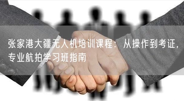 张家港大疆无人机培训课程:从操作到考证,专业航拍学习班指南 张家港大疆无人机培训课程:从操作到考证,专业航拍学习班指南