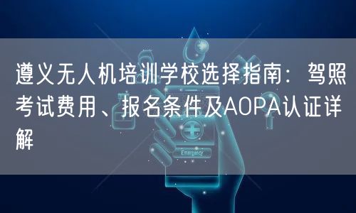 遵义无人机培训学校选择指南：驾照考试费用、报名条件及AOPA认证详解