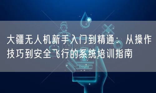 大疆无人机新手入门到精通：从操作技巧到安全飞行的系统培训指南