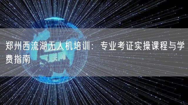 郑州西流湖无人机培训：专业考证实操课程与学费指南