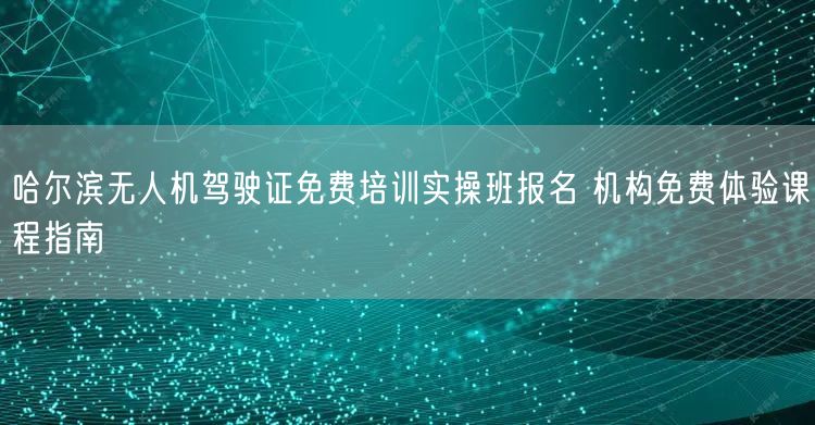 哈尔滨无人机驾驶证免费培训实操班报名 机构免费体验课程指南