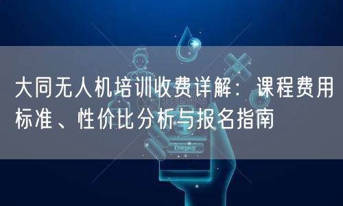 大同无人机培训收费详解：课程费用标准、性价比分析与报名指南