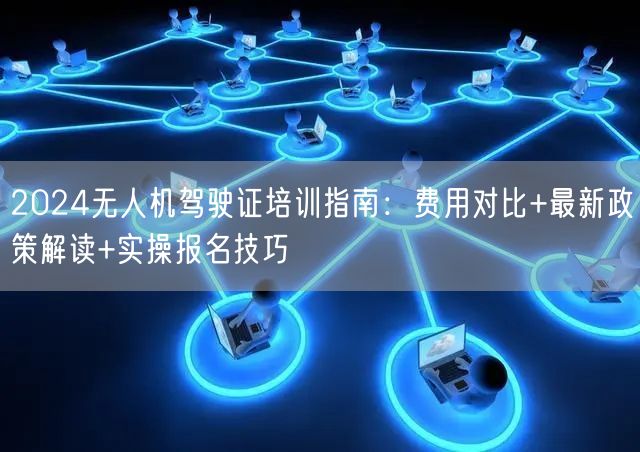2024无人机驾驶证培训指南:费用对比+最新政策解读+实操报名技巧 2024无人机驾驶证培训指南:费用对比+最新政策解读+实操报名技巧