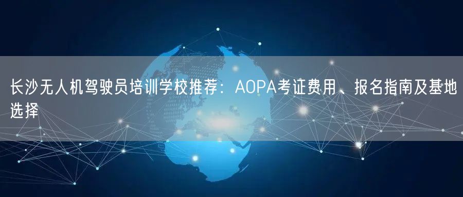 长沙无人机驾驶员培训学校推荐:AOPA考证费用、报名指南及基地选择 长沙无人机驾驶员培训学校推荐:AOPA考证费用、报名指南及基地选择