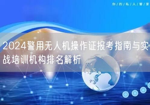 2024警用无人机操作证报考指南与实战培训机构排名解析 2024警用无人机操作证报考指南与实战培训机构排名解析