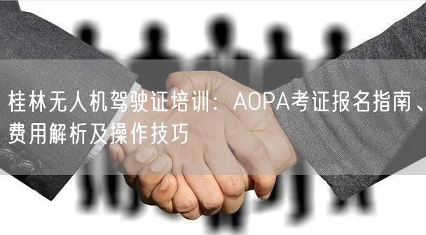桂林无人机驾驶证培训：AOPA考证报名指南、费用解析及操作技巧