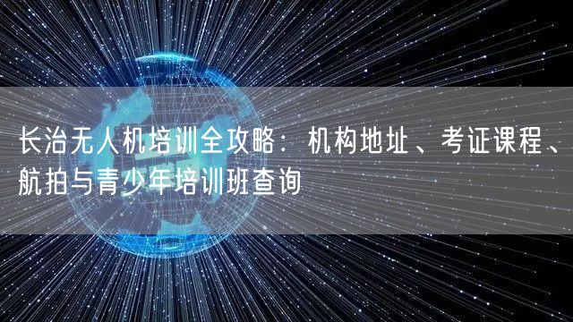 长治无人机培训全攻略:机构地址、考证课程、航拍与青少年培训班查询