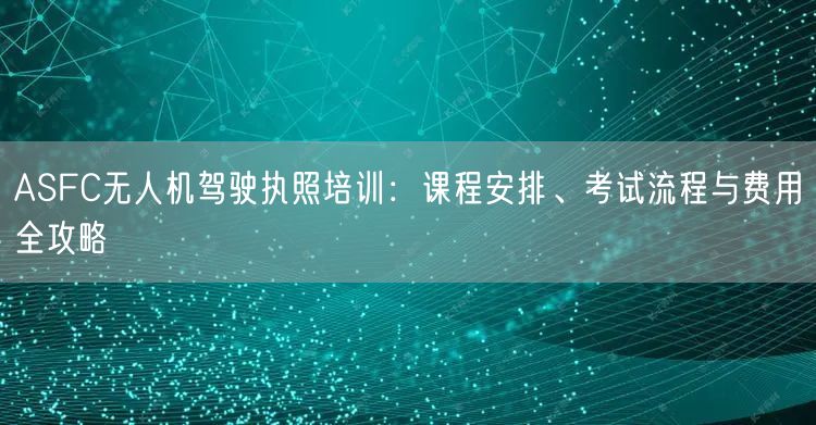 ASFC无人机驾驶执照培训：课程安排、考试流程与费用全攻略