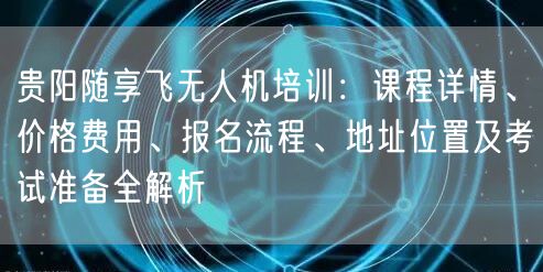 贵阳随享飞无人机培训：课程详情、价格费用、报名流程、地址位置及考试准备全解析