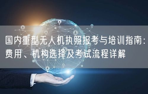 国内重型无人机执照报考与培训指南：费用、机构选择及考试流程详解