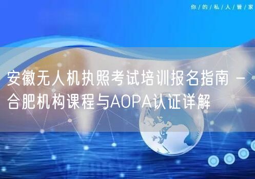安徽无人机执照考试培训报名指南 - 合肥机构课程与AOPA认证详解