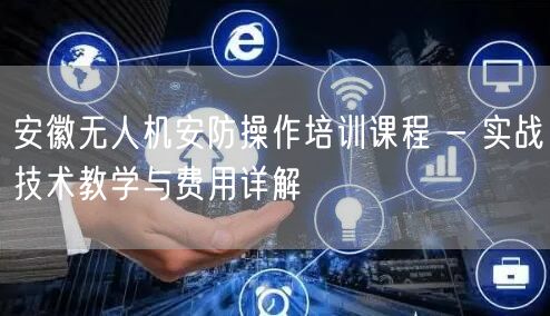 安徽无人机安防操作培训课程 - 实战技术教学与费用详解 安徽无人机安防操作培训课程 - 实战技术教学与费用详解