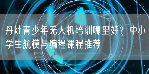 丹灶青少年无人机培训哪里好？中小学生航模与编程课程推荐