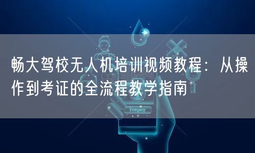 畅大驾校无人机培训视频教程：从操作到考证的全流程教学指南