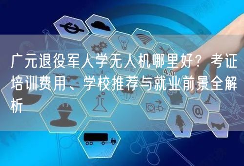 广元退役军人学无人机哪里好？考证培训费用、学校推荐与就业前景全解析
