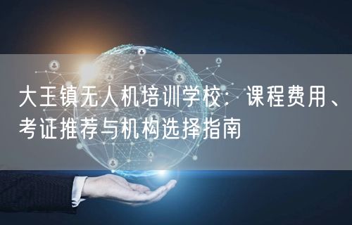 大王镇无人机培训学校：课程费用、考证推荐与机构选择指南