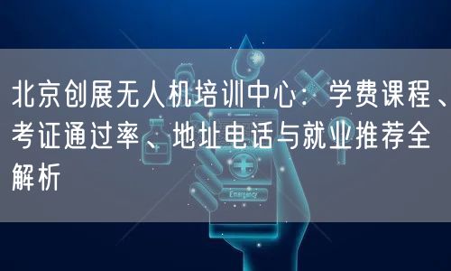 北京创展无人机培训中心：学费课程、考证通过率、地址电话与就业推荐全解析