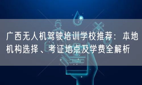 广西无人机驾驶培训学校推荐：本地机构选择、考证地点及学费全解析