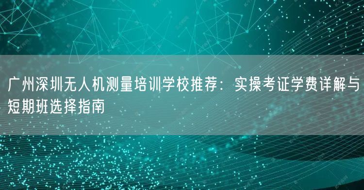 广州深圳无人机测量培训学校推荐:实操考证学费详解与短期班选择指南